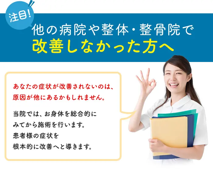 他の病院や整体・整骨院で改善しなかった方へ　あなたの症状が改善されないのは、原因が他にあるかもしれません。当院では、お身体を総合的にみてから施術を行います。患者様の症状を根本的に改善へと導きます。