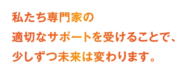 私たち専門家の適切なサポートを受けることで、少しずつ未来は変わります。