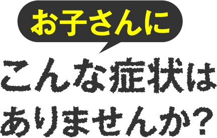 お子さんにこんな症状ありませんか？