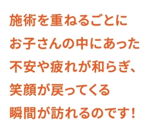 施術を重ねるごとにお子さんの中にあった不安や疲れが和らぎ、笑顔が戻ってくる瞬間が訪れるのです！